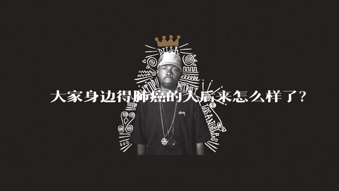 大家身边得肺癌的人后来怎么样了？